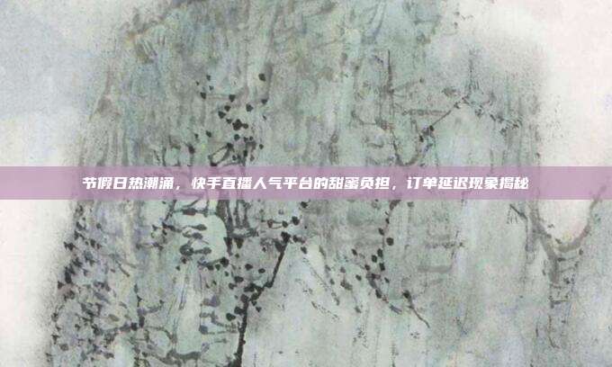 节假日热潮涌，快手直播人气平台的甜蜜负担，订单延迟现象揭秘