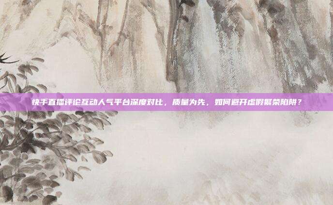 快手直播评论互动人气平台深度对比，质量为先，如何避开虚假繁荣陷阱？