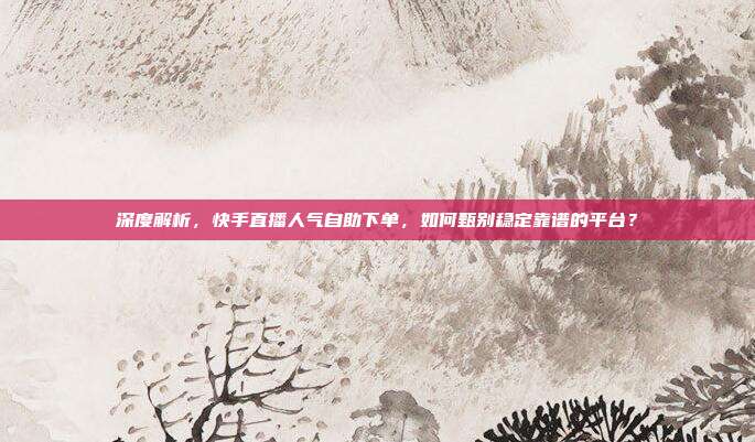 深度解析，快手直播人气自助下单，如何甄别稳定靠谱的平台？
