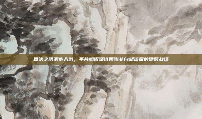 算法之眼洞察入微，平台如何精准围猎非自然流量的隐蔽战场