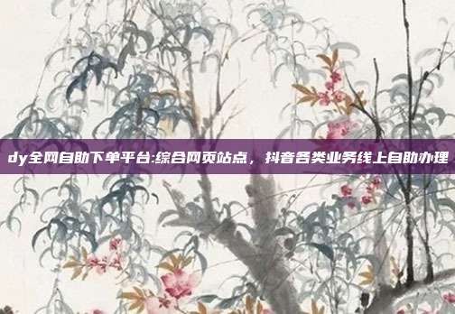 dy全网自助下单平台:综合网页站点，抖音各类业务线上自助办理