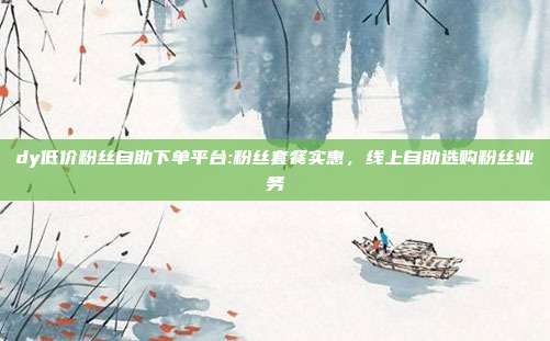 dy低价粉丝自助下单平台:粉丝套餐实惠，线上自助选购粉丝业务
