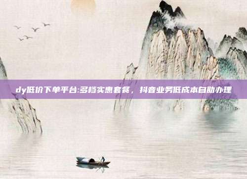 dy低价下单平台:多档实惠套餐，抖音业务低成本自助办理