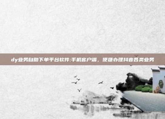 dy业务自助下单平台软件:手机客户端，便捷办理抖音各类业务