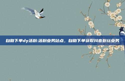 自助下单dy活粉:活粉业务站点，自助下单获取抖音粉丝业务