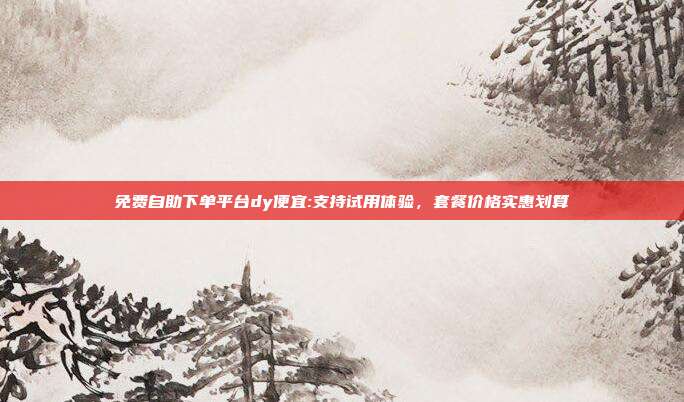免费自助下单平台dy便宜:支持试用体验，套餐价格实惠划算