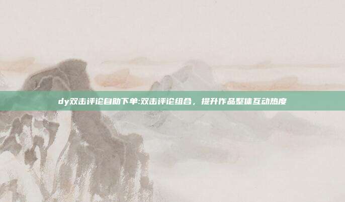 dy双击评论自助下单:双击评论组合，提升作品整体互动热度