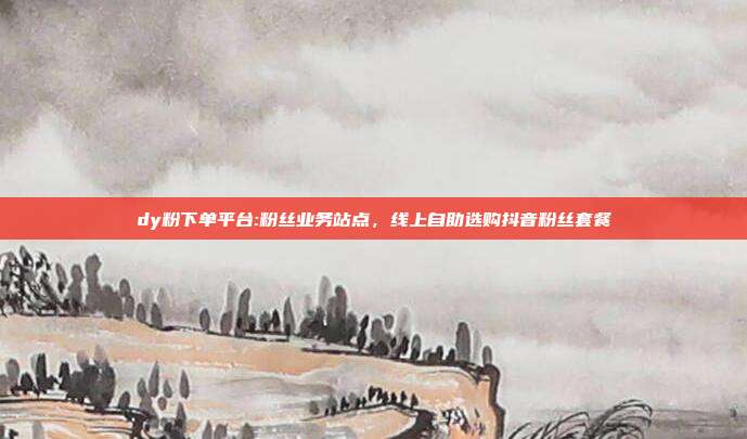 dy粉下单平台:粉丝业务站点，线上自助选购抖音粉丝套餐