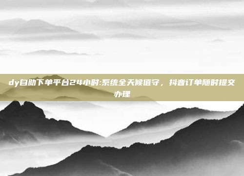 dy自助下单平台24小时:系统全天候值守，抖音订单随时提交办理