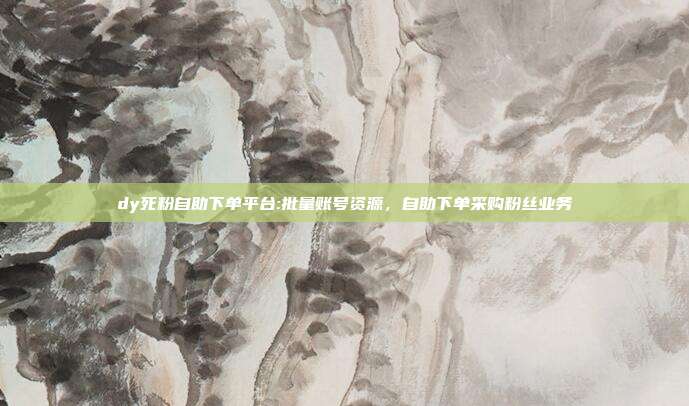 dy死粉自助下单平台:批量账号资源，自助下单采购粉丝业务