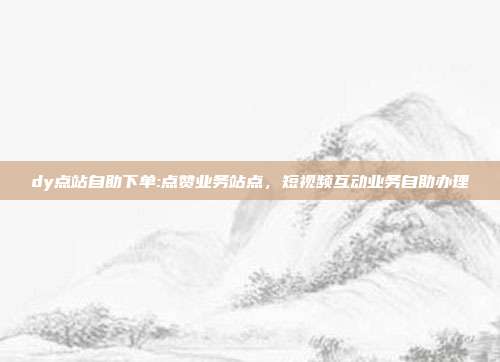 dy点站自助下单:点赞业务站点，短视频互动业务自助办理