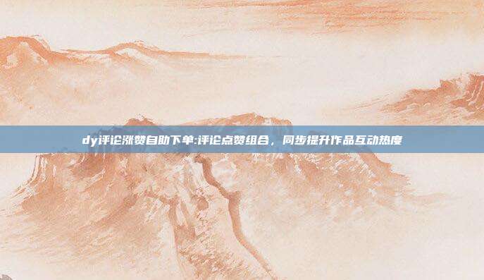 dy评论涨赞自助下单:评论点赞组合，同步提升作品互动热度
