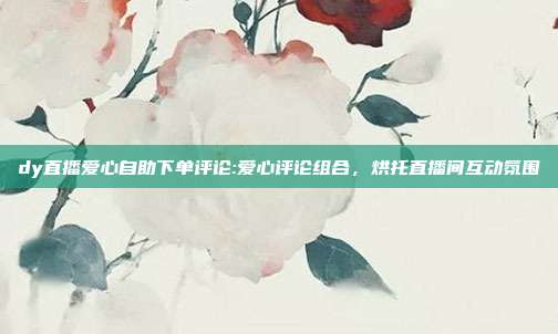 dy直播爱心自助下单评论:爱心评论组合，烘托直播间互动氛围
