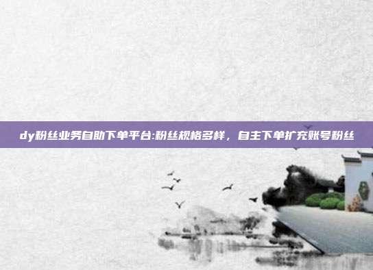 dy粉丝业务自助下单平台:粉丝规格多样，自主下单扩充账号粉丝
