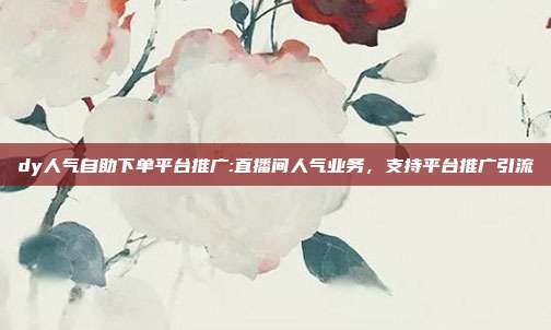 dy人气自助下单平台推广:直播间人气业务，支持平台推广引流