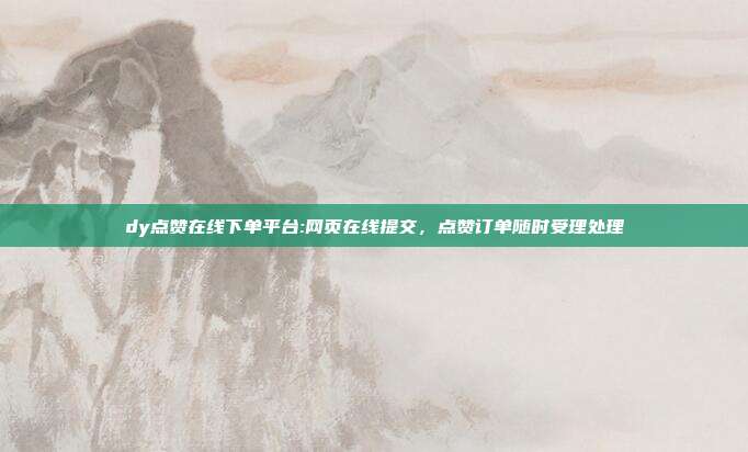 dy点赞在线下单平台:网页在线提交，点赞订单随时受理处理