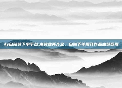 dy自助赞下单平台:点赞业务齐全，自助下单提升作品点赞数据