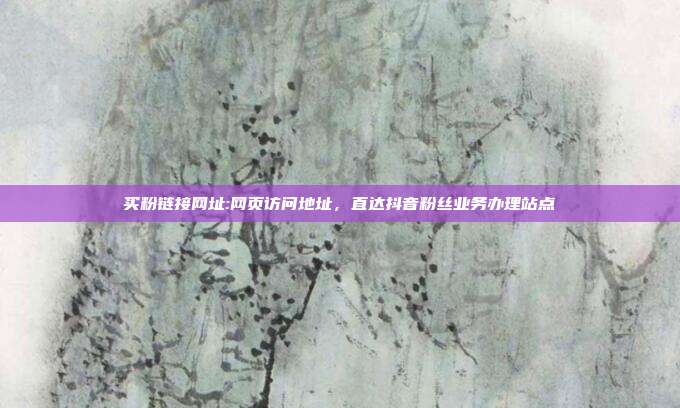 买粉链接网址:网页访问地址，直达抖音粉丝业务办理站点