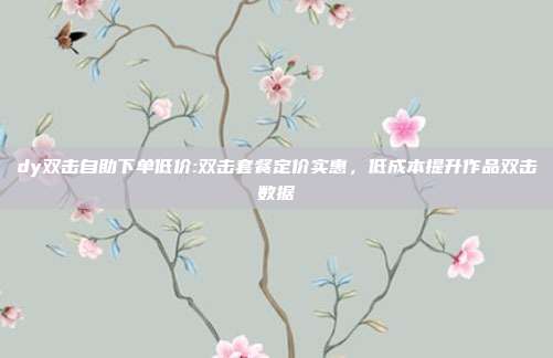dy双击自助下单低价:双击套餐定价实惠，低成本提升作品双击数据