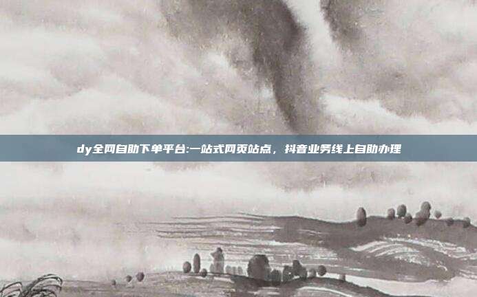 dy全网自助下单平台:一站式网页站点，抖音业务线上自助办理