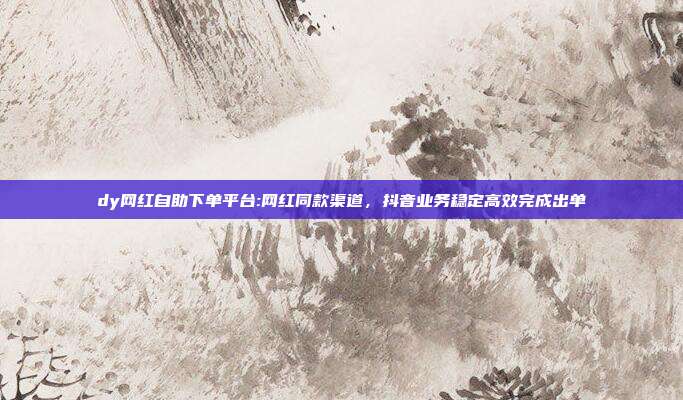 dy网红自助下单平台:网红同款渠道，抖音业务稳定高效完成出单