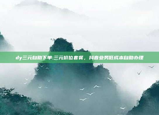 dy三元自助下单:三元价位套餐，抖音业务低成本自助办理