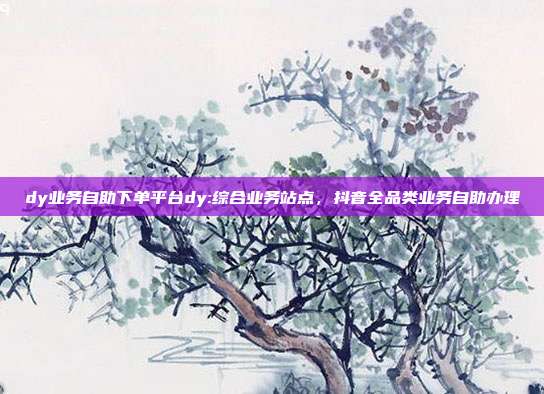 dy业务自助下单平台dy:综合业务站点，抖音全品类业务自助办理