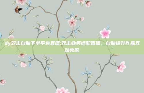 dy双击自助下单平台直播:双击业务适配直播，自助提升作品互动数据