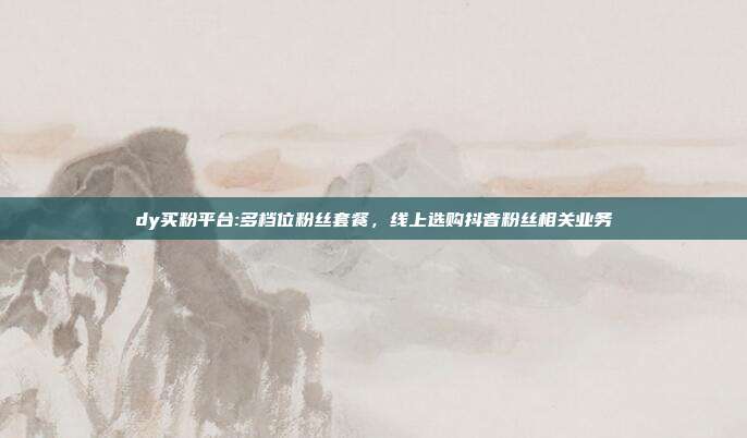 dy买粉平台:多档位粉丝套餐，线上选购抖音粉丝相关业务