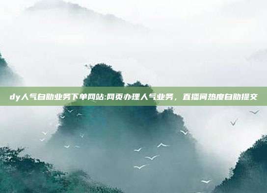 dy人气自助业务下单网站:网页办理人气业务，直播间热度自助提交