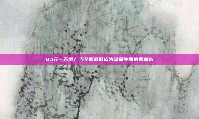 0.1元一万赞？当全网最低成为流量生意的遮羞布