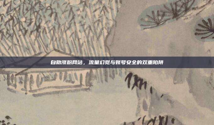 自助涨粉网站，流量幻觉与账号安全的双重陷阱