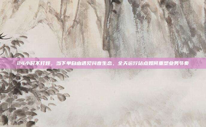 24小时不打烊，当下单自由遇见抖音生态，全天运行站点如何重塑业务节奏