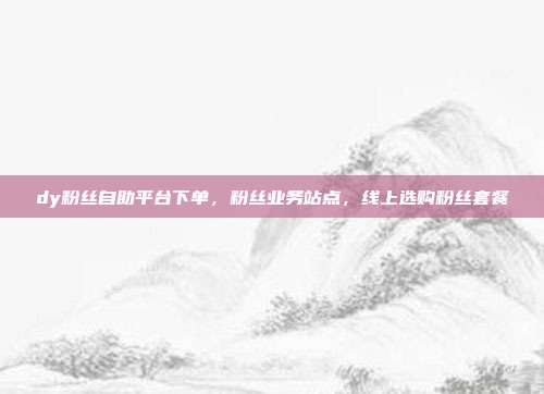 dy粉丝自助平台下单，粉丝业务站点，线上选购粉丝套餐