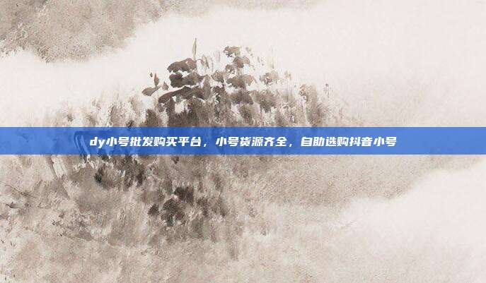 dy小号批发购买平台，小号货源齐全，自助选购抖音小号