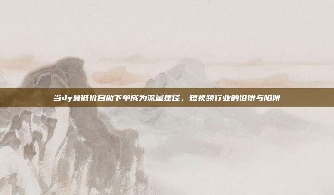 当dy最低价自助下单成为流量捷径，短视频行业的馅饼与陷阱