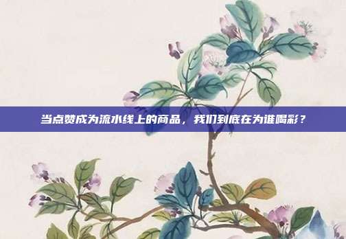 当点赞成为流水线上的商品，我们到底在为谁喝彩？