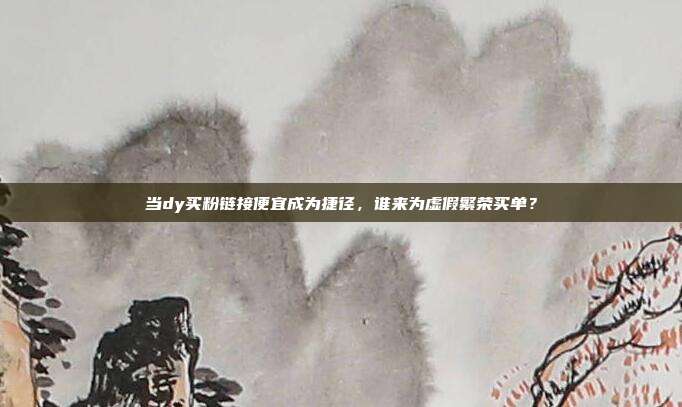 当dy买粉链接便宜成为捷径，谁来为虚假繁荣买单？