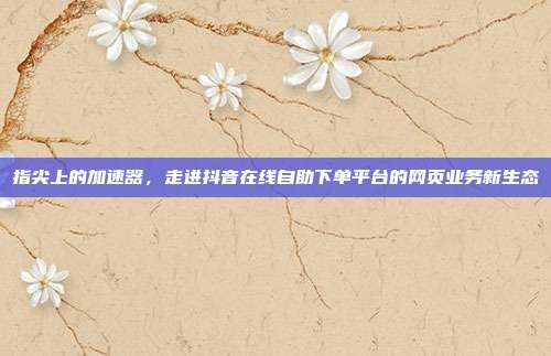 指尖上的加速器，走进抖音在线自助下单平台的网页业务新生态