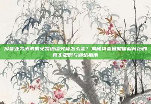 抖音业务测试的免费通道究竟怎么走？揭秘抖音自助体验背后的真实规则与避坑指南
