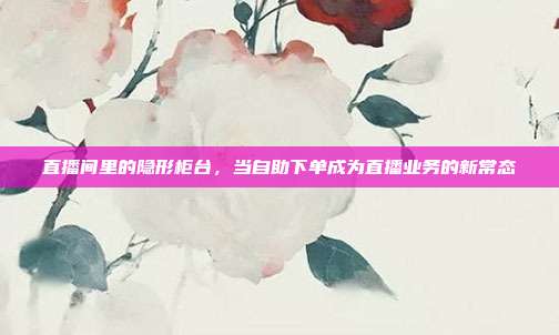 直播间里的隐形柜台，当自助下单成为直播业务的新常态