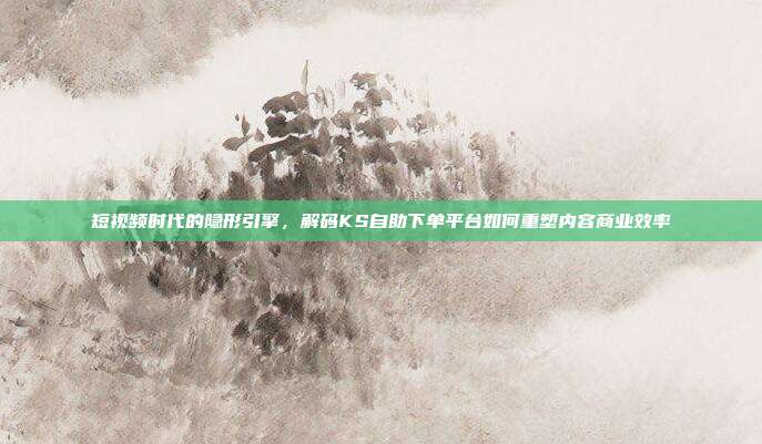 短视频时代的隐形引擎，解码KS自助下单平台如何重塑内容商业效率
