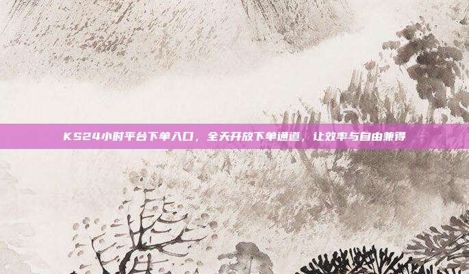 KS24小时平台下单入口，全天开放下单通道，让效率与自由兼得