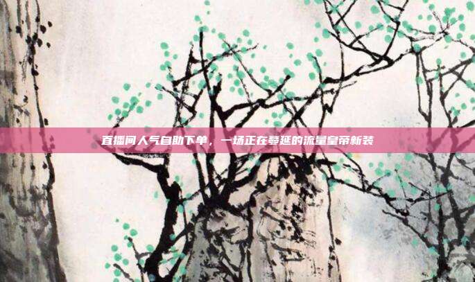 直播间人气自助下单，一场正在蔓延的流量皇帝新装