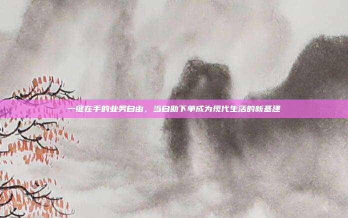 一键在手的业务自由，当自助下单成为现代生活的新基建