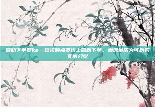 自助下单赞ks—短视频点赞线上自助下单，当流量成为可以购买的幻觉