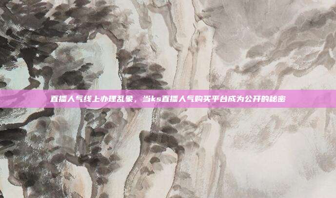 直播人气线上办理乱象，当ks直播人气购买平台成为公开的秘密