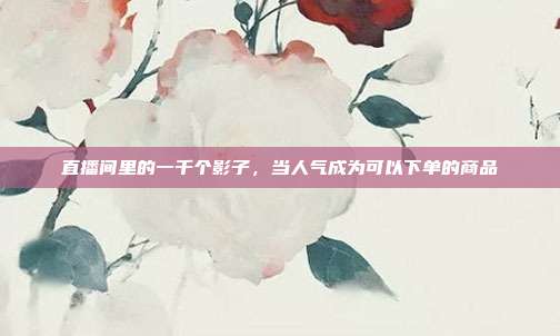 直播间里的一千个影子，当人气成为可以下单的商品
