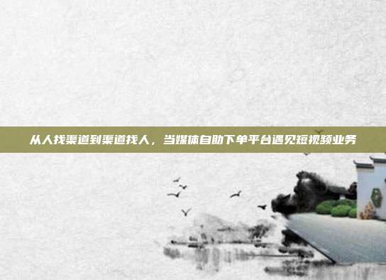 从人找渠道到渠道找人，当媒体自助下单平台遇见短视频业务