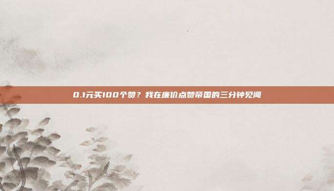 0.1元买100个赞？我在廉价点赞帝国的三分钟见闻
